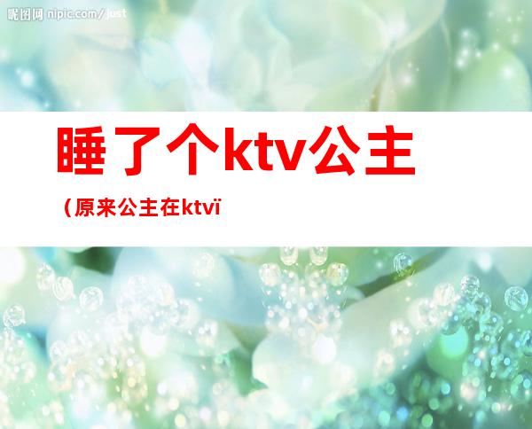 睡了个ktv公主（原来公主在ktv）