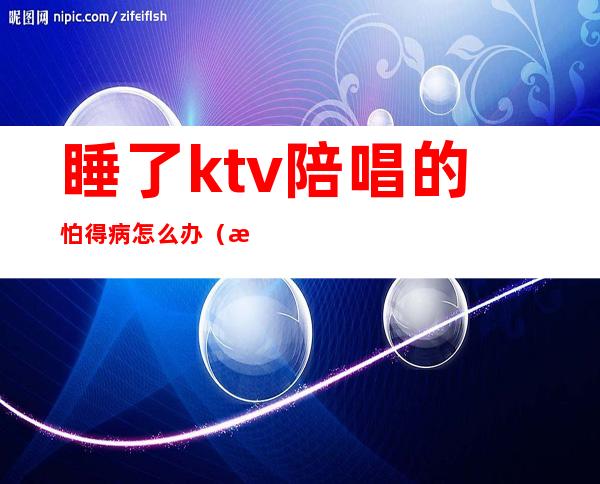 睡了ktv陪唱的怕得病怎么办(我没有在KTV里唱哭过陪唱)