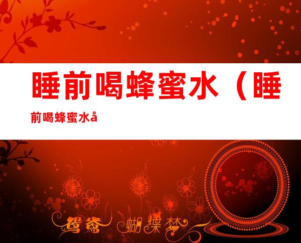 睡前喝蜂蜜水（睡前喝蜂蜜水好吗）
