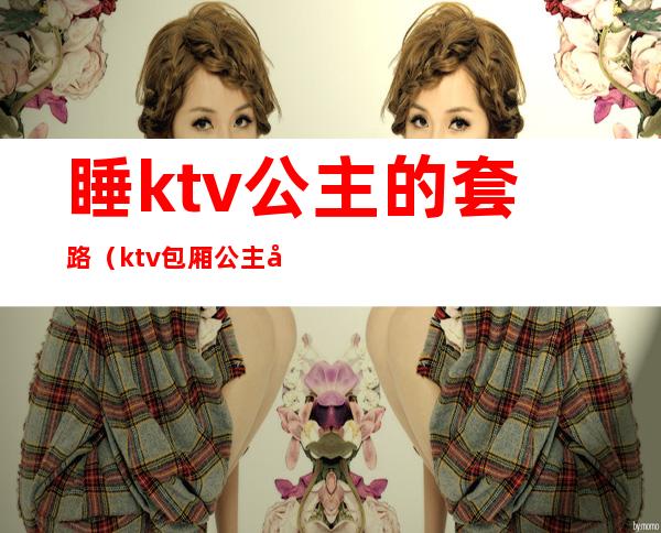 睡ktv公主的套路(ktv包厢公主常用的套路)