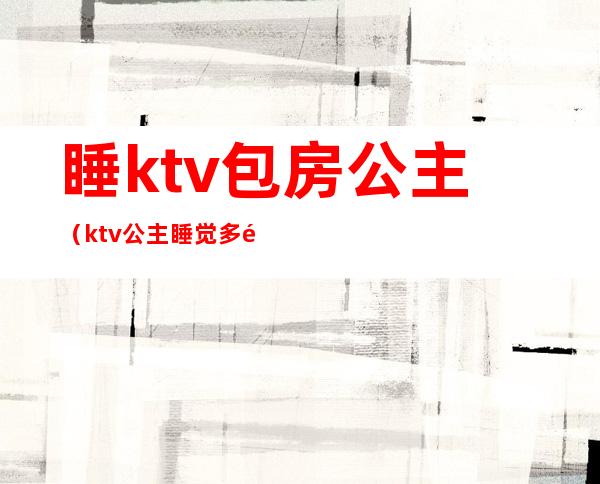 睡ktv包房公主(ktv公主睡觉多钱)
