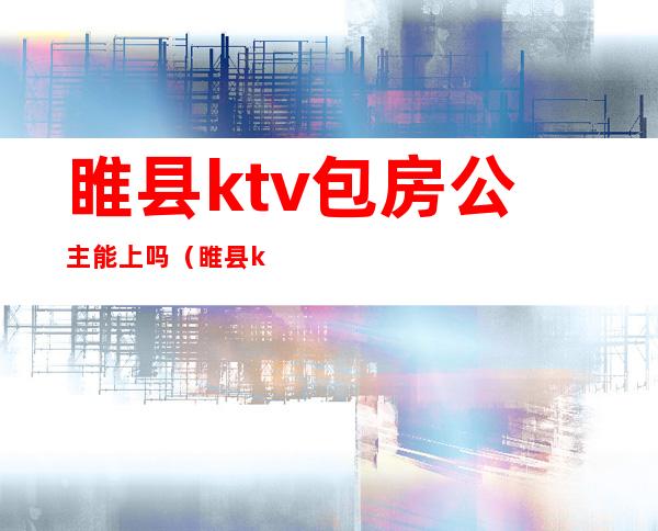 睢县ktv包房公主能上吗(睢县ktv陪唱)