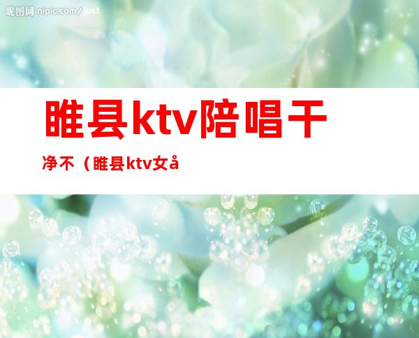 睢县ktv陪唱干净不(睢县ktv女孩能带出来吗)
