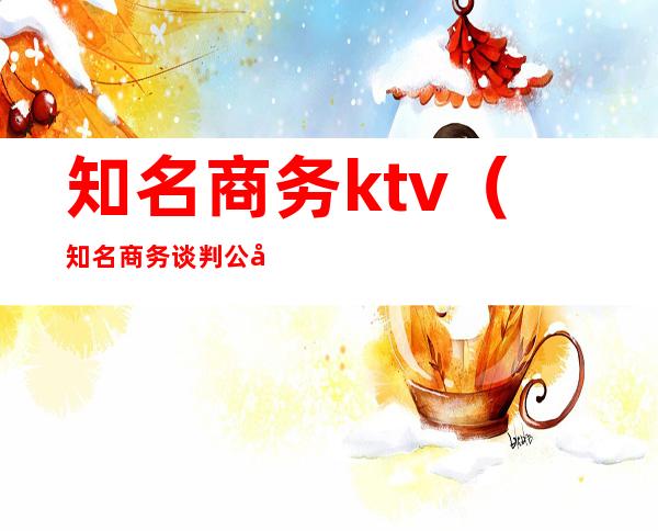知名商务ktv（知名商务谈判公司）