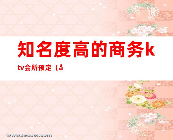 知名度高的商务ktv会所预定（大型商务KTV）