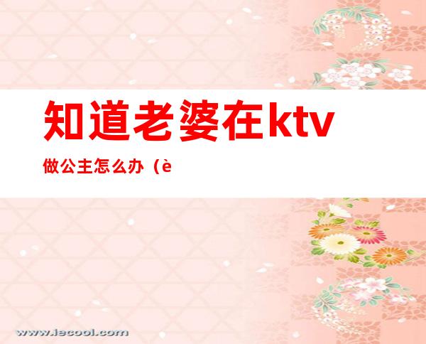 知道老婆在ktv做公主怎么办(老公经常找ktv里的公主怎么办)