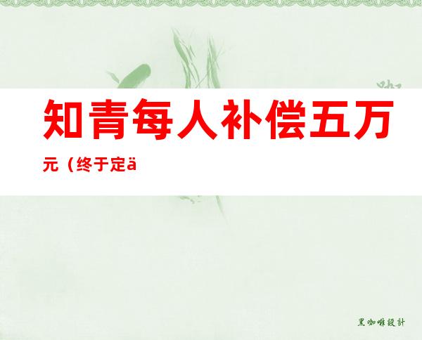 知青每人补偿五万元(终于定了!对所有知青进行补偿!!)