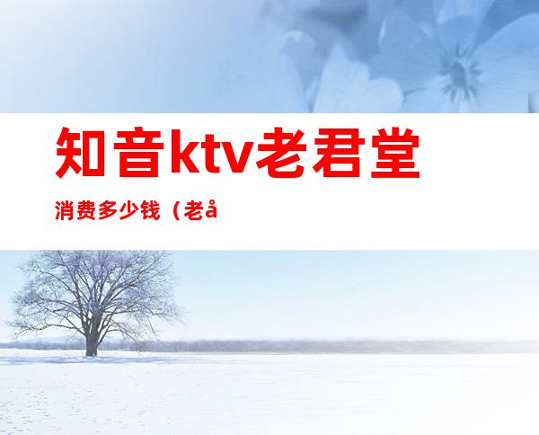 知音ktv老君堂消费多少钱(老君堂知音ktv咨询电话)