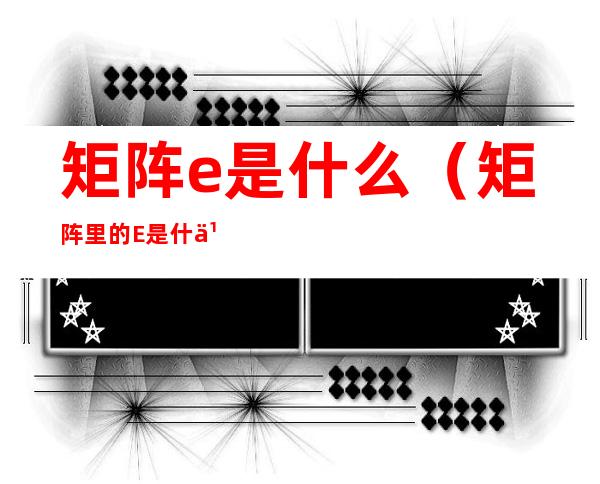 矩阵e是什么（矩阵里的E是什么）