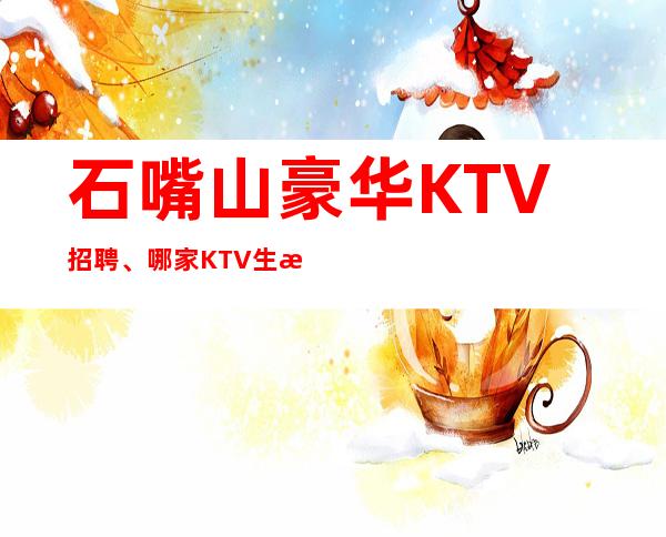 石嘴山豪华KTV招聘、哪家KTV生意更好、生意更好的KTV招聘