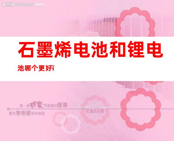 石墨烯电池和锂电池哪个更好(电动车石墨烯电池和锂电池哪个更好)