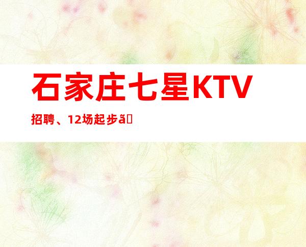 石家庄七星KTV招聘、12场起步【诚信赢天下靠谱最重要】