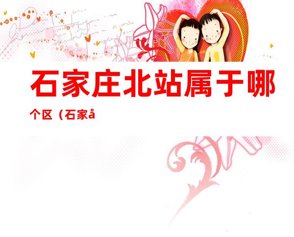 石家庄北站属于哪个区(石家庄火车站北站属于哪个区)