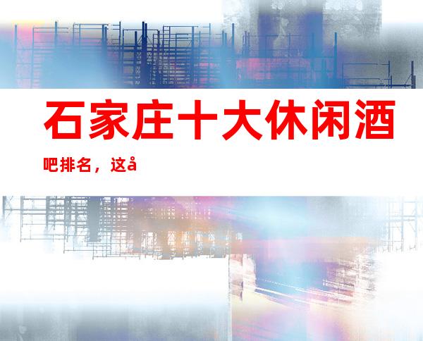 石家庄十大休闲酒吧排名，这几家商务会所值得一去