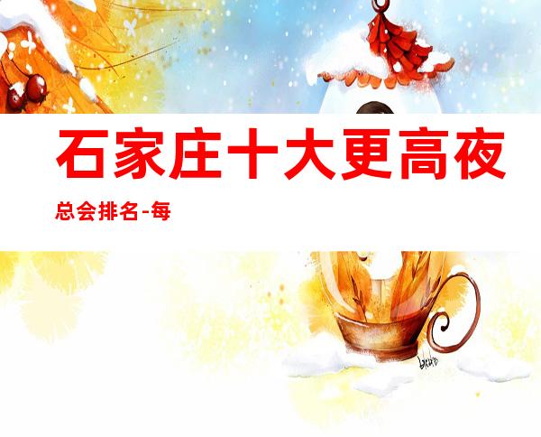 石家庄十大更高夜总会排名-每晚精彩不断-玩出新花样