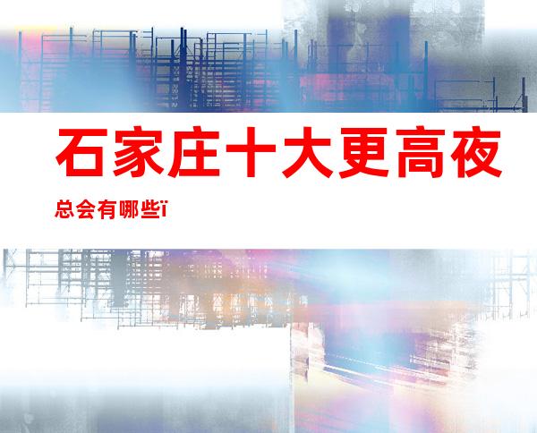 石家庄十大更高夜总会有哪些?石家庄哪家知名夜总会会所值得一去?