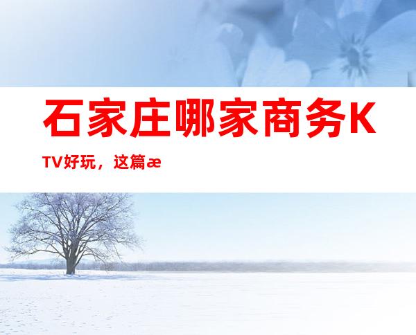 石家庄哪家商务KTV好玩，这篇文章带你走进真正的KTV