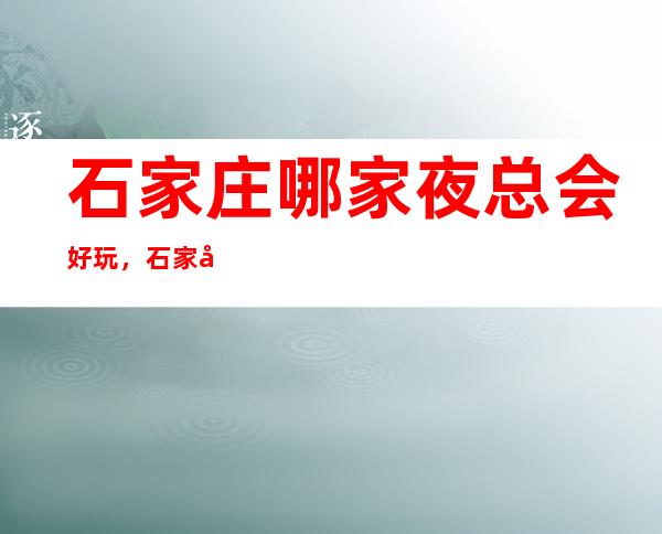 石家庄哪家夜总会好玩,石家庄潮流有趣夜总会有意思进来尝试