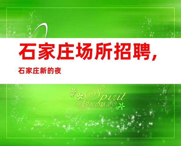 石家庄场所招聘,石家庄新的夜工作火爆宿舍全免录用13起