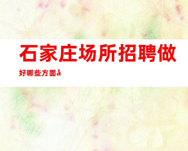 石家庄场所招聘做好哪些方面可以增加应聘成功的