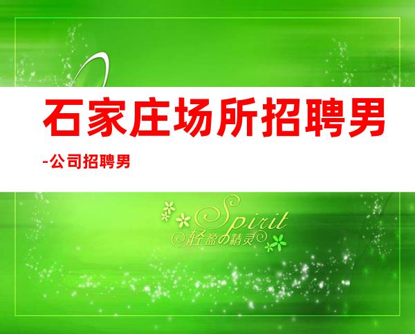 石家庄场所招聘男.-公司招聘男.-新的开始、抓住机会