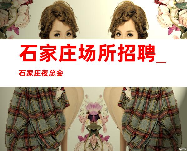 石家庄场所招聘_石家庄夜总会负责任认准兼职优选