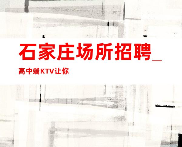 石家庄场所招聘_高中端KTV让你不敢相信不乱收费