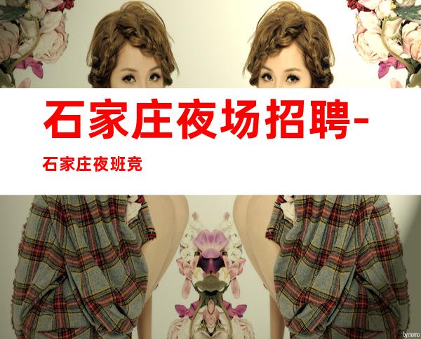 石家庄夜场招聘-石家庄夜班竞争小很缺人规矩基本无美伦美奂