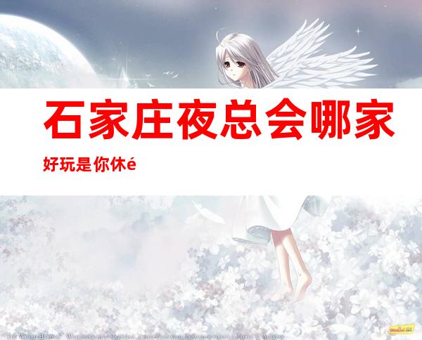 石家庄夜总会哪家好玩/是你休闲娱乐的好去处!