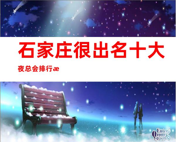 石家庄很出名十大夜总会排行榜，包厢档次和消费情况