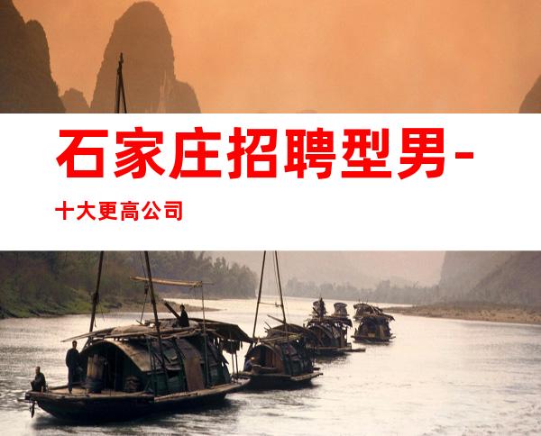 石家庄招聘型男-十大更高公司招聘男.孩-公司发展需要诚意招聘