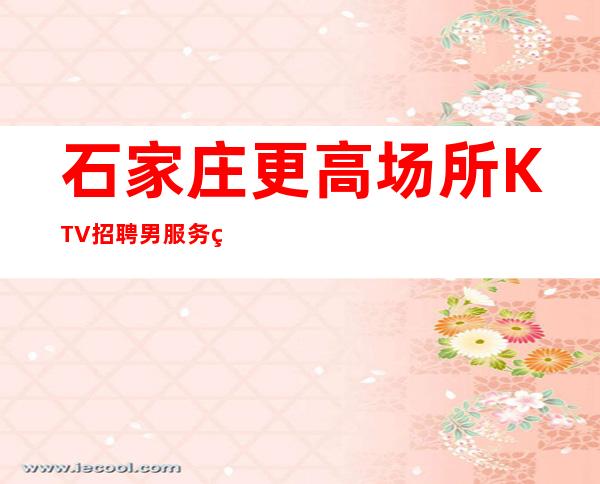 石家庄更高场所KTV招聘男服务生-男服务生工作-收入稳定起