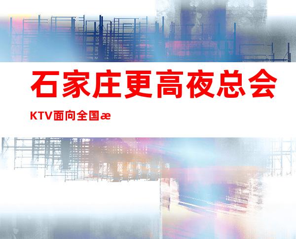 石家庄更高夜总会KTV面向全国招聘 超高日薪 不压不扣无费用