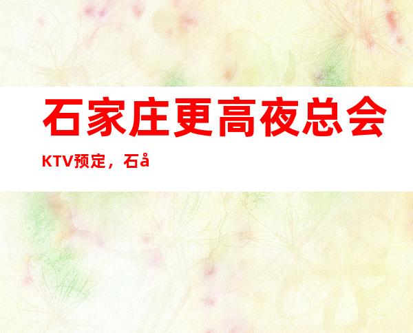 石家庄更高夜总会KTV预定，石家庄附近好玩的KTV夜总会