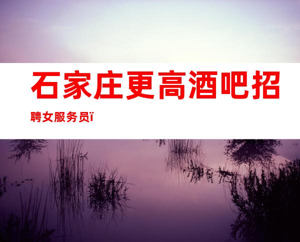 石家庄更高酒吧招聘女服务员(保底起)客人素质高绿色正规