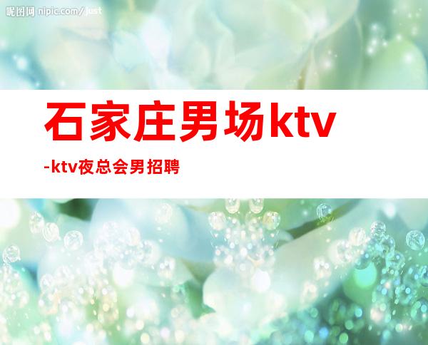 石家庄男.场ktv-ktv夜总会男.招聘-至少上一个班