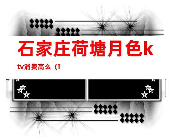 石家庄荷塘月色ktv消费高么()