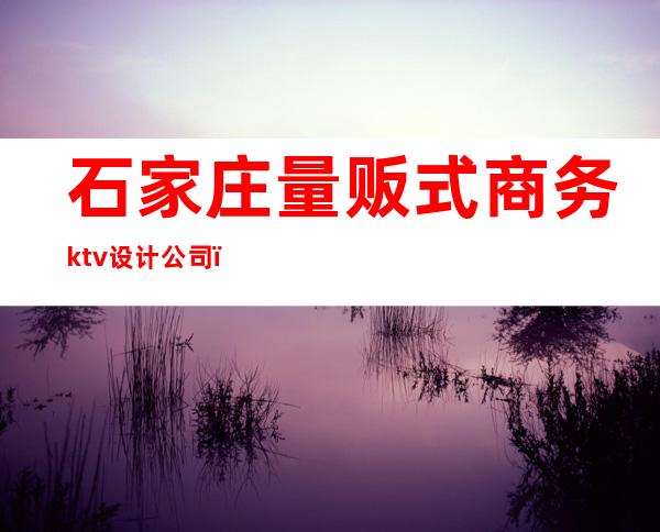 石家庄量贩式商务ktv设计公司(石家庄KTV消费)