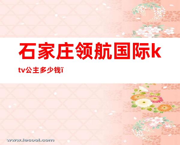 石家庄领航国际ktv公主多少钱()