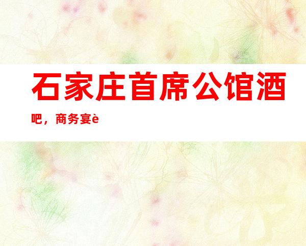 石家庄首席公馆酒吧,商务宴请招待客户的好地方