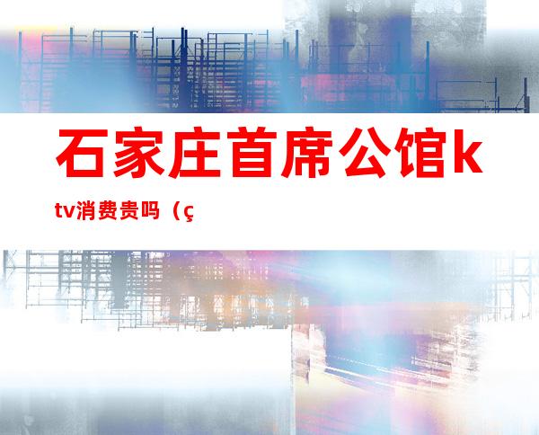 石家庄首席公馆ktv消费贵吗(石家庄首席公馆ktv怎么消费)