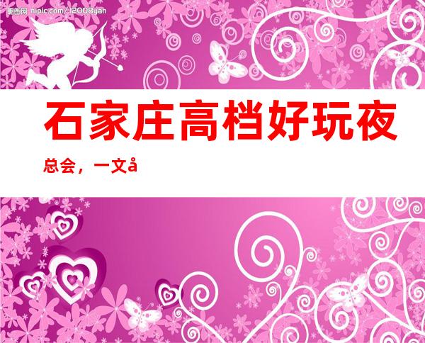 石家庄高档好玩夜总会，一文和你一起揭秘那些豪华夜总会