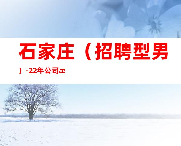 石家庄(招聘型男)-22年公司招聘-稳定11-15起
