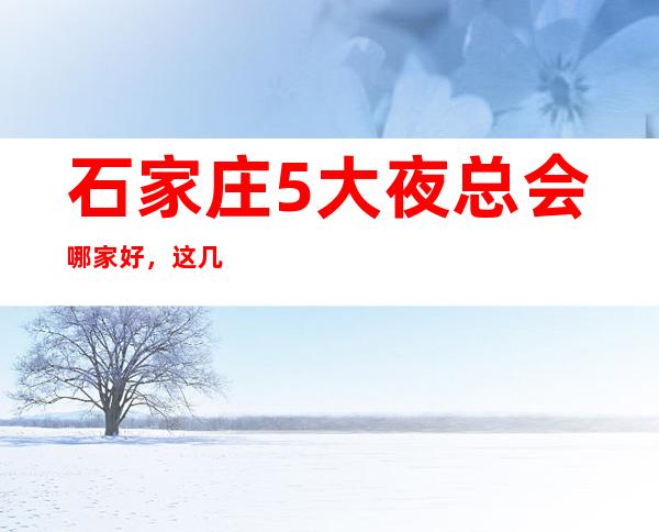 石家庄5大夜总会哪家好，这几家让你不得不去