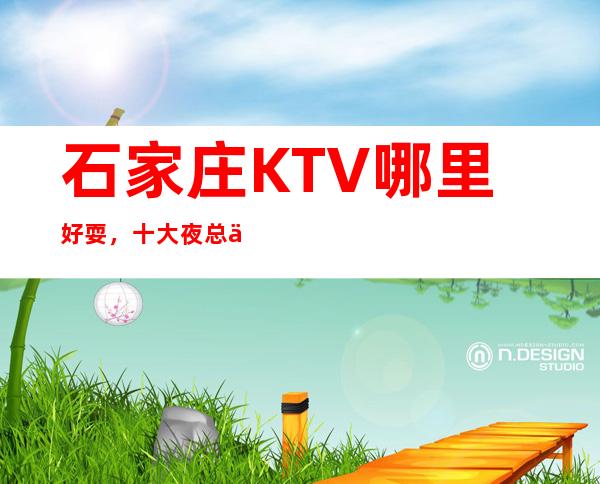 石家庄KTV哪里好耍，十大夜总会KTV娱乐会所排行榜单