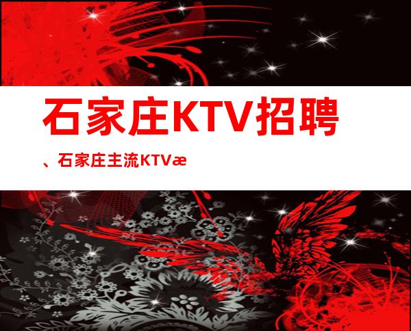 石家庄KTV招聘、石家庄主流KTV更高场起无任务没压