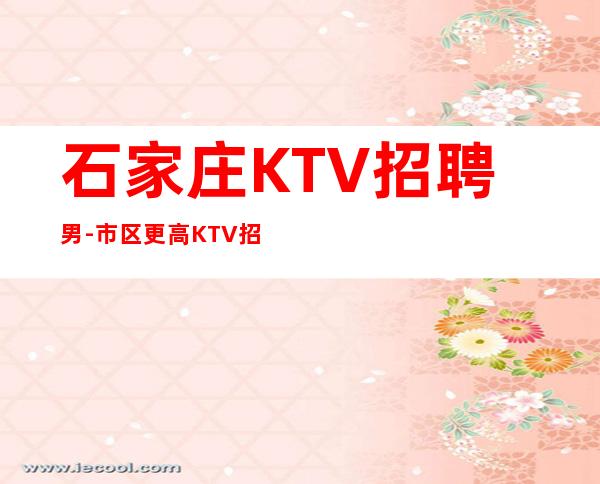 石家庄KTV招聘男.-市区更高KTV招聘-稳定11-15起
