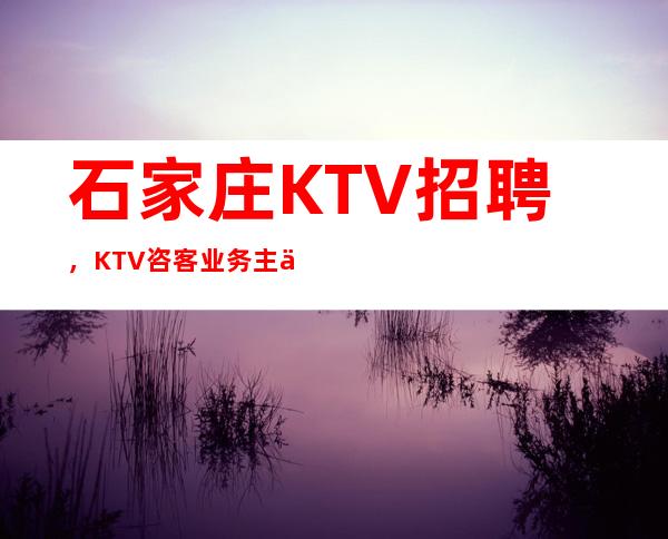 石家庄KTV招聘,KTV咨客/业务主任/业务员/岗位职责