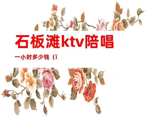 石板滩ktv陪唱一小时多少钱()