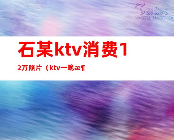 石某ktv消费12万照片(ktv一晚消费2万)